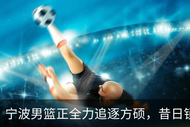 宁波男篮正全力追逐方硕，昔日锁喉二人组下赛季有望成为后场搭档