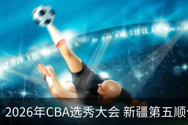 2026年CBA选秀大会 新疆第五顺位摘得张俊生，次轮选中王一为